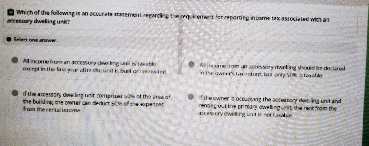 Which of the following is an accurate statement regarding the requirement for reporting income tax associated with an
accessory dwelling unit?
Select one answer.
All income from an accessory dwelling unit is taxable i
except in the first year after the unit is built or renovated.
All income from an accessory dwelling should be declared
in the owner's tax return, but only 50% is Taxable.
If the accessory dwelling unit comprises 50% of the area of
the building the owner can deduct 50% of the expenses
from the rental income.
if the owner is occupying the accessory dwelling unit and
renting out the primary dwelling unit the rent from the
accessory dwelling unit is not taxable.