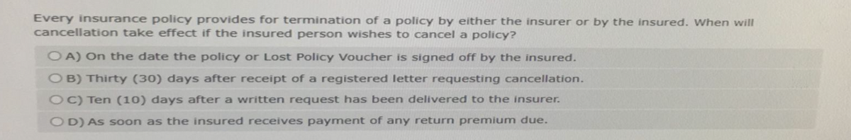 Every insurance policy provides for termination of a policy by either the insurer or by the insured. When will
cancellation take effect if the insured person wishes to cancel a policy?
OA) On the date the policy or Lost Policy Voucher is signed off by the insured.
OB) Thirty (30) days after receipt of a registered letter requesting cancellation.
OC) Ten (10) days after a written request has been delivered to the insurer.
OD) As soon as the insured receives payment of any return premium due.