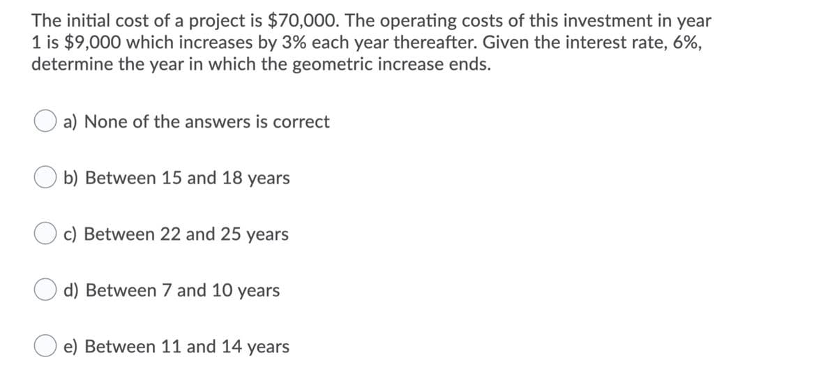 The initial cost of a project is $70,000. The operating costs of this investment in year
1 is $9,000 which increases by 3% each year thereafter. Given the interest rate, 6%,
determine the year in which the geometric increase ends.
a) None of the answers is correct
b) Between 15 and 18 years
c) Between 22 and 25 years
d) Between 7 and 10 years
e) Between 11 and 14 years
