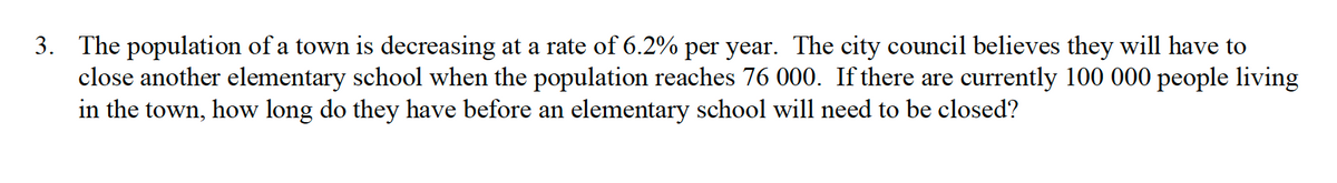 3. The population of a town is decreasing at a rate of 6.2% per year. The city council believes they will have to
close another elementary school when the population reaches 76 000. If there are currently 100 000 people living
in the town, how long do they have before an elementary school will need to be closed?
