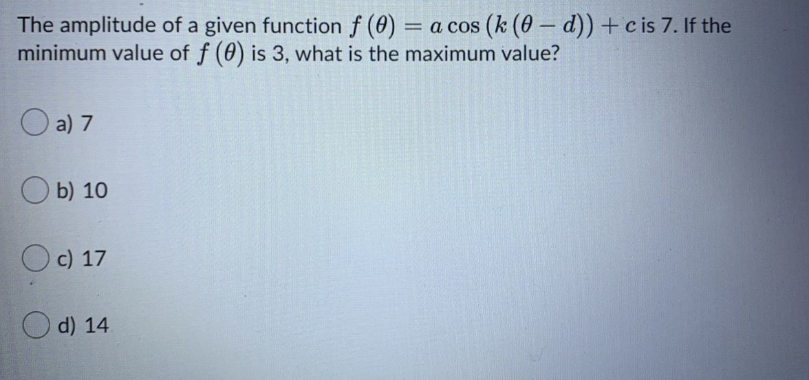 The amplitude of a given function f (0)
minimum value of f (0) is 3, what is the maximum value?
= a cos (k (0 –- d)) +c is 7. If the
a) 7
O b) 10
O c) 17
d) 14.
