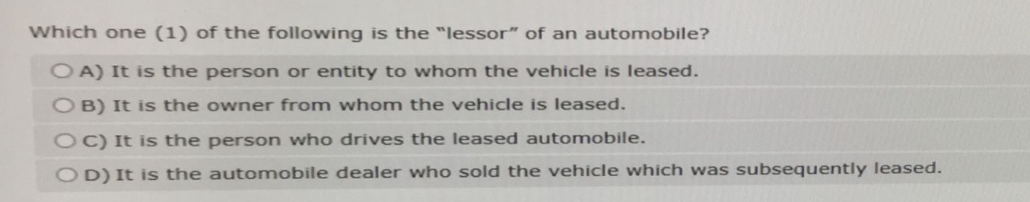 Which one (1) of the following is the "lessor" of an automobile?
OA) It is the person or entity to whom the vehicle is leased.
OB) It is the owner from whom the vehicle is leased.
OC) It is the person who drives the leased automobile.
OD) It is the automobile dealer who sold the vehicle which was subsequently leased.