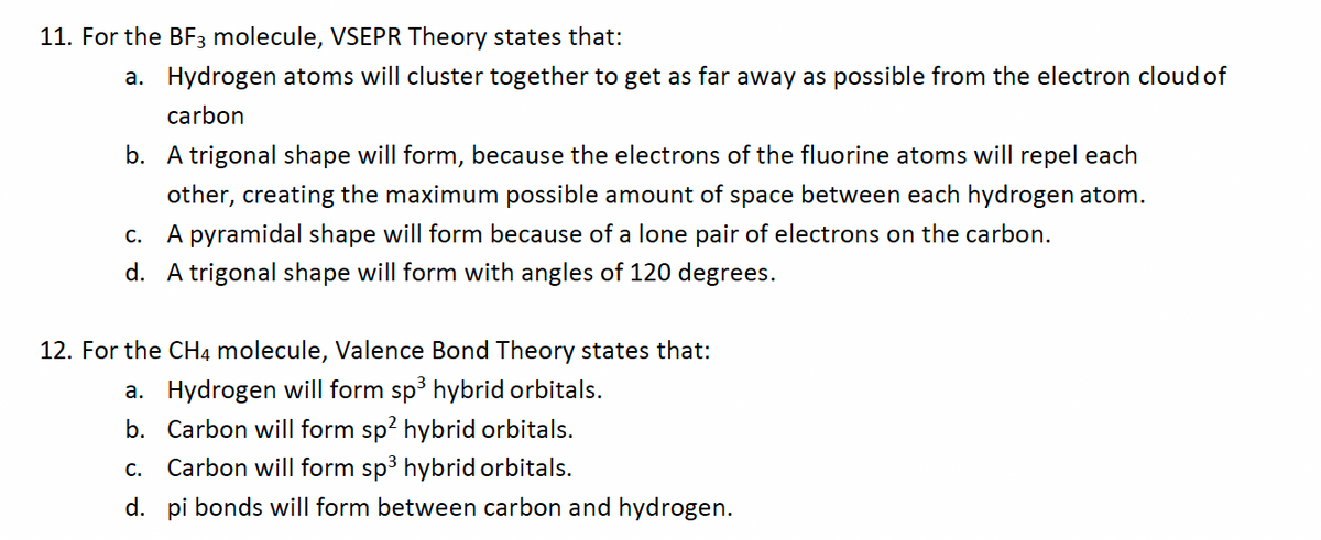 11. For the BF3 molecule, VSEPR Theory states that:
a. Hydrogen atoms will cluster together to get as far away as possible from the electron cloud of
carbon
b. A trigonal shape will form, because the electrons of the fluorine atoms will repel each
other, creating the maximum possible amount of space between each hydrogen atom.
c. A pyramidal shape will form because of a lone pair of electrons on the carbon.
d. A trigonal shape will form with angles of 120 degrees.
12. For the CH4 molecule, Valence Bond Theory states that:
a. Hydrogen will form sp³ hybrid orbitals.
b. Carbon will form sp² hybrid orbitals.
C. Carbon will form sp³ hybrid orbitals.
d. pi bonds will form between carbon and hydrogen.