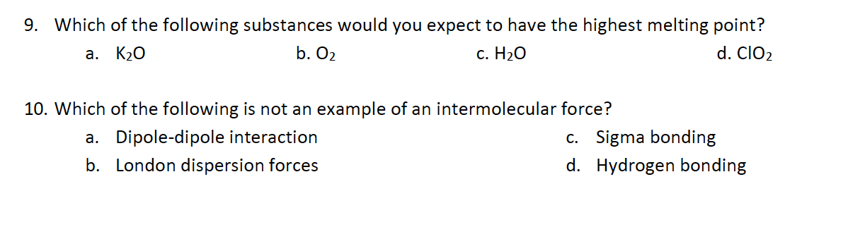 9. Which of the following substances would you expect to have the highest melting point?
a. K₂O
b. 0₂
c. H₂O
d. CIO₂
10. Which of the following is not an example of an intermolecular force?
a. Dipole-dipole interaction
b. London dispersion forces
c. Sigma bonding
d.
Hydrogen bonding