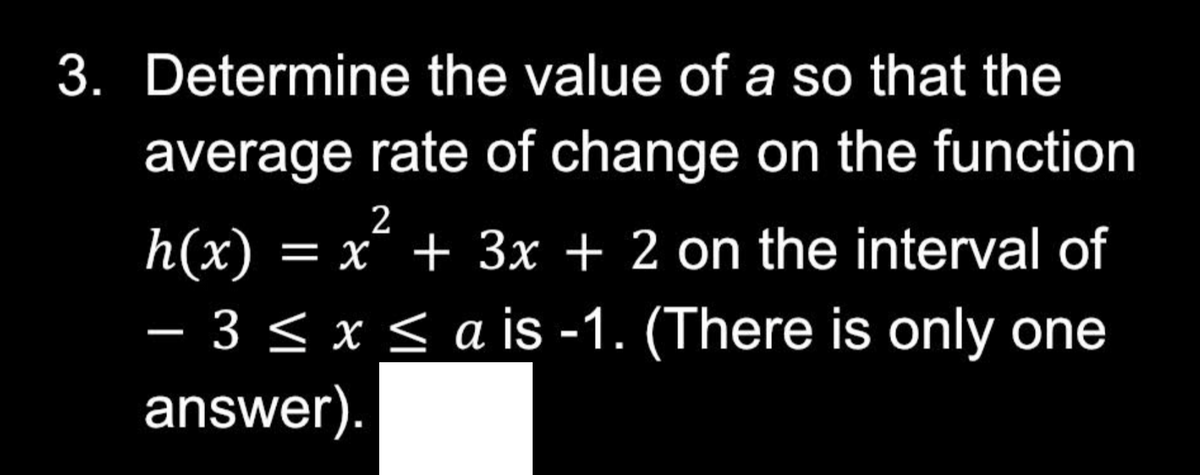 3. Determine the value of a so that the
average rate of change on the function
2
h(x) = x² + 3x + 2 on the interval of
- 3 ≤ x ≤a is -1. (There is only one
answer).