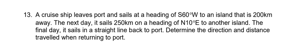 13. A cruise ship leaves port and sails at a heading of S60°W to an island that is 200km
away. The next day, it sails 250km on a heading of N10°E to another island. The
final day, it sails in a straight line back to port. Determine the direction and distance
travelled when returning to port.
