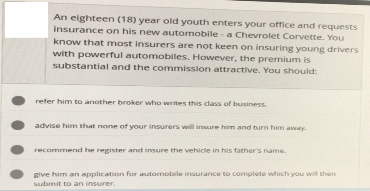 An eighteen (18) year old youth enters your office and requests
insurance on his new automobile - a Chevrolet Corvette. You
know that most insurers are not keen on insuring young drivers
with powerful automobiles. However, the premium is
substantial and the commission attractive. You should:
refer him to another broker who writes this class of business.
advise him that none of your insurers will insure him and turn him away.
recommend he register and insure the vehicle in his father's name.
give him an application for automobile insurance to complete which you will then
submit to an insurer.