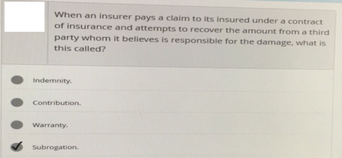 When an insurer pays a claim to its insured under a contract
of insurance and attempts to recover the amount from a third
party whom it believes is responsible for the damage, what is
this called?
Indemnity.
Contribution.
Warranty.
Subrogation.