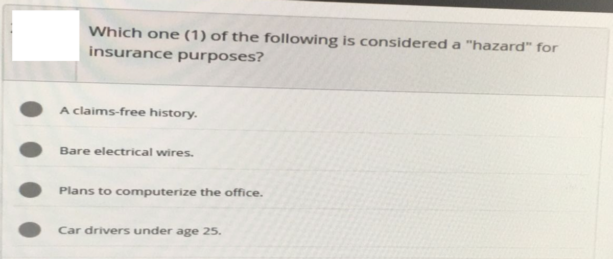 Which one (1) of the following is considered a "hazard" for
insurance purposes?
A claims-free history.
Bare electrical wires.
Plans to computerize the office.
Car drivers under age 25.