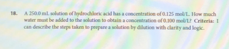 18. A 250.0 mL solution of hydrochloric acid has a concentration of 0.125 mol/L. How much
water must be added to the solution to obtain a concentration of 0.100 mol/L? Criteria: I
can describe the steps taken to prepare a solution by dilution with clarity and logic.