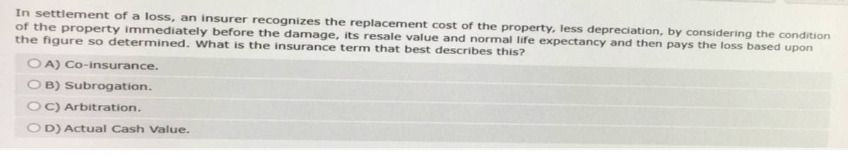 In settlement of a loss, an insurer recognizes the replacement cost of the property, less depreciation, by considering the condition
of the property immediately before the damage, its resale value and normal life expectancy and then pays the loss based upon
the figure so determined. What is the insurance term that best describes this?
OA) Co-insurance.
OB) Subrogation.
OC) Arbitration.
OD) Actual Cash Value.