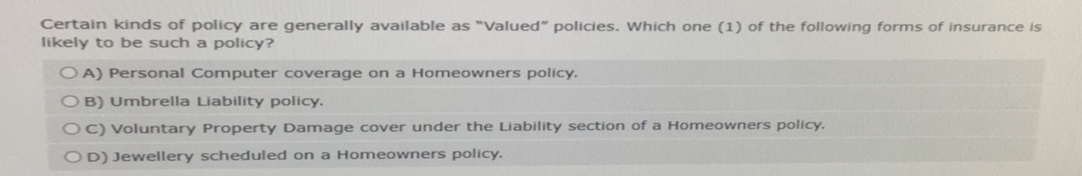 Certain kinds of policy are generally available as "Valued" policies. Which one (1) of the following forms of insurance is
likely to be such a policy?
OA) Personal Computer coverage on a Homeowners policy.
OB) Umbrella Liability policy.
OC) Voluntary Property Damage cover under the Liability section of a Homeowners policy.
OD) Jewellery scheduled on a Homeowners policy.