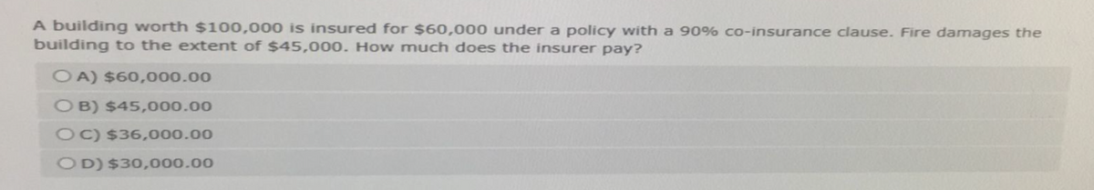 A building worth $100,000 is insured for $60,000 under a policy with a 90% co-insurance clause. Fire damages the
building to the extent of $45,000. How much does the insurer pay?
OA) $60,000.00
OB) $45,000.00
OC) $36,000.00
OD) $30,000.00