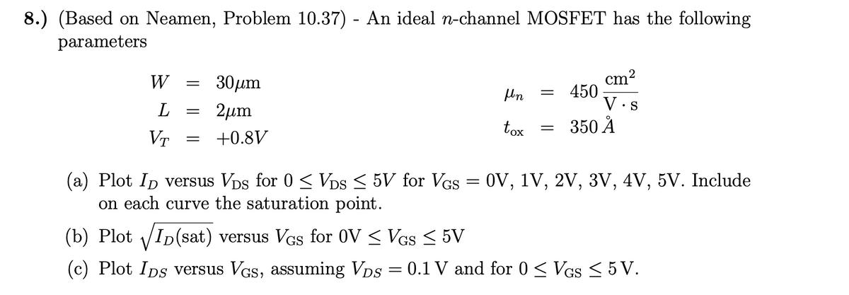 8.) (Based on Neamen, Problem 10.37) - An ideal n-channel MOSFET has the following
parameters
W
=
L =
VT
=
30μm
2μm
+0.8V
Hn
tox
= 450
=
cm²
2
V.S
350 Å
(a) Plot ID versus VDs for 0 ≤ VDs ≤ 5V for VGs = 0V, 1V, 2V, 3V, 4V, 5V. Include
on each curve the saturation point.
(b) Plot √ID(sat) versus VGs for 0V ≤ Vgs ≤ 5V
(c) Plot Ips versus VGs, assuming VDs = 0.1 V and for 0 ≤ VGS ≤ 5 V.