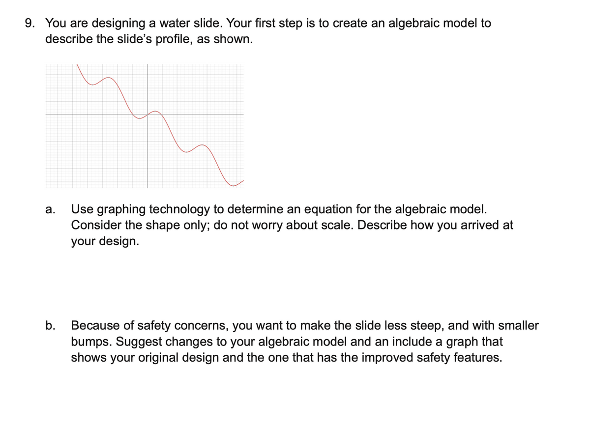 9. You are designing a water slide. Your first step is to create an algebraic model to
describe the slide's profile, as shown.
a.
b.
Use graphing technology to determine an equation for the algebraic model.
Consider the shape only; do not worry about scale. Describe how you arrived at
your design.
Because of safety concerns, you want to make the slide less steep, and with smaller
bumps. Suggest changes to your algebraic model and an include a graph that
shows your original design and the one that has the improved safety features.
