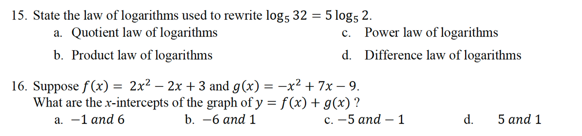 15. State the law of logarithms used to rewrite log, 32 = 5 log; 2.
c. Power law of logarithms
d. Difference law of logarithms
a. Quotient law of logarithms
С.
b. Product law of logarithms
16. Suppose f(x) = 2x² – 2x + 3 and g(x) = -x² + 7x – 9.
What are the x-intercepts of the graph of y = f (x) + g(x) ?
а. —1 апd 6
b. —6 аnd 1
с. — 5 апd — 1
d.
5 and 1
