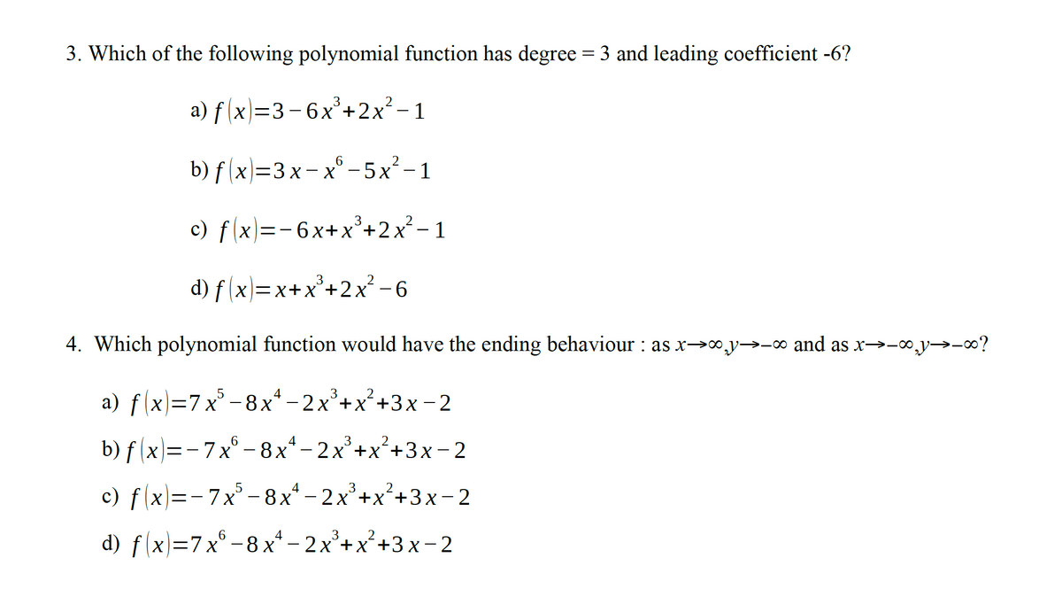 3. Which of the following polynomial function has degree = 3 and leading coefficient -6?
a) f (x)=3-6x²+2x² - 1
b) f (x)=3x- x° – 5x²-1
c) f x)=-6x+x°+2x² – 1
3
d) f (x}=x+x°+2x² –-6
d) f (x)=x+X+.
4. Which polynomial function would have the ending behaviour : as x→∞,y→-∞ and as x→-o,y→-?
a) f(x)=7 x
° -8x* – 2x²+x²+3x-2
b) f (x)=- 7x° - 8x-
2x°+x+3x - 2
c) f(x)=-7x - 8x“ – 2x²+x²+3x-2
- 7x° - 8x
2x°+x+3x – 2
d) f(x)=7x° -8 x* -2x*+x²+3x- 2
