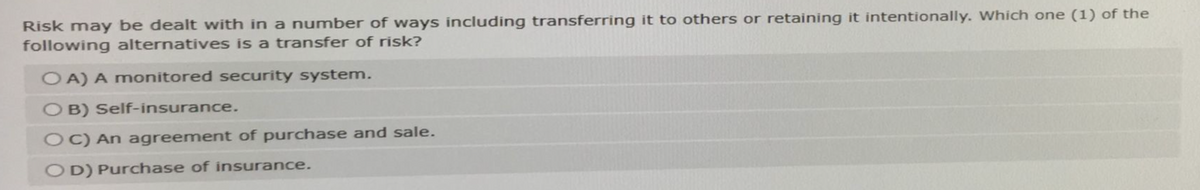 Risk may be dealt with in a number of ways including transferring it to others or retaining it intentionally. Which one (1) of the
following alternatives is a transfer of risk?
OA) A monitored security system.
OB) Self-insurance.
OC) An agreement of purchase and sale.
OD) Purchase of insurance.