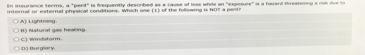 In insurance terms, a "peril" is frequently described as a cause of loss while an "exposure" is a hazard threatening a risk due to
internal or external physical conditions. Which one (1) of the following is NOT a peril?
OA) Lightning.
OB) Natural gas heating.
OC) Windstorm.
OD) Burglary.