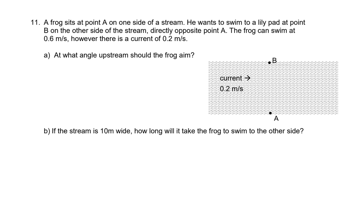 11. A frog sits at point A on one side of a stream. He wants to swim to a lily pad at point
B on the other side of the stream, directly opposite point A. The frog can swim at
0.6 m/s, however there is a current of 0.2 m/s.
a) At what angle upstream should the frog aim?
B.
current >
0.2 m/s
A
b) If the stream is 10m wide, how long will it take the frog to swim to the other side?
