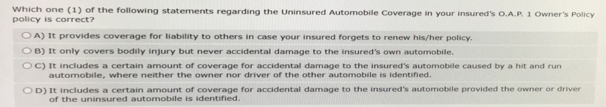 Which one (1) of the following statements regarding the Uninsured Automobile Coverage in your insured's O.A.P. 1 Owner's Policy
policy is correct?
OA) It provides coverage for liability to others in case your insured forgets to renew his/her policy.
OB) It only covers bodily injury but never accidental damage to the insured's own automobile.
OC) It includes a certain amount of coverage for accidental damage to the insured's automobile caused by a hit and run
automobile, where neither the owner nor driver of the other automobile is identified.
OD) It includes a certain amount of coverage for accidental damage to the insured's automobile provided the owner or driver
of the uninsured automobile is identified.