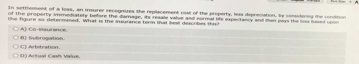 cais
OA) Co-insurance.
OB) Subrogation.
OC) Arbitration.
OD) Actual Cash Value.
Font Size:
In settlement of a loss, an insurer recognizes the replacement cost of the property, less depreciation, by considering the condition
of the property immediately before the damage, its resale value and normal life expectancy and then pays the loss based upon
the figure so determined. What is the insurance term that best describes this?
A A