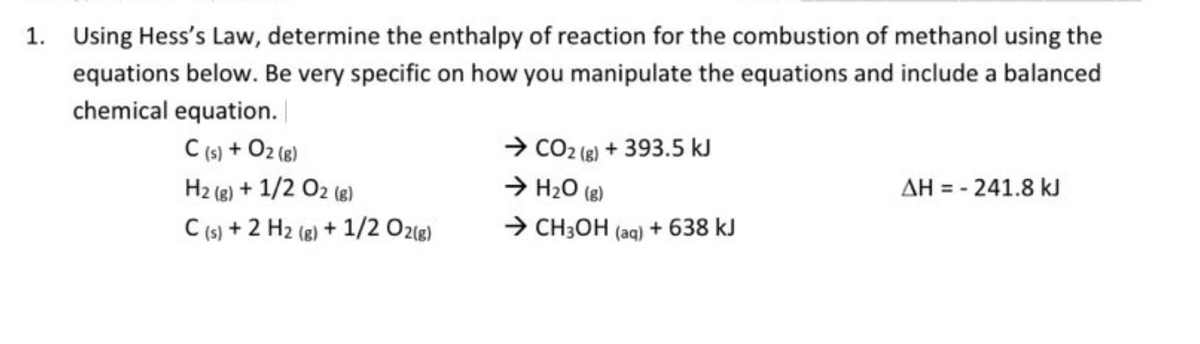 1.
Using Hess's Law, determine the enthalpy of reaction for the combustion of methanol using the
equations below. Be very specific on how you manipulate the equations and include a balanced
chemical equation.
C (s) + O2 (g)
H2 (g) + 1/2 O2 (®)
C (s) + 2 H2 (8) + 1/2 O21g)
→ CO2 (8) + 393.5 kJ
→ H20 (8)
> CH3OH (aq) + 638 kJ
AH = - 241.8 kJ
