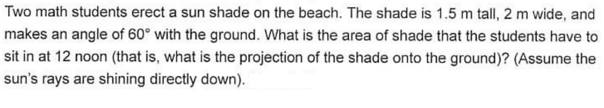 Two math students erect a sun shade on the beach. The shade is 1.5 m tall, 2 m wide, and
makes an angle of 60° with the ground. What is the area of shade that the students have to
sit in at 12 noon (that is, what is the projection of the shade onto the ground)? (Assume the
sun's rays are shining directly down).
