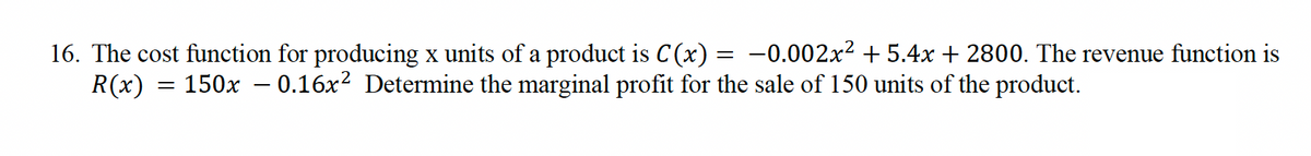 =
16. The cost function for producing x units of a product is C(x) -0.002x² +5.4x + 2800. The revenue function is
R(x) = 150x – 0.16x² Determine the marginal profit for the sale of 150 units of the product.