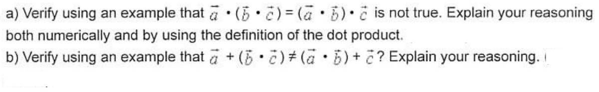 a) Verify using an example that a •(5•¿)= (a•B)• č is not true. Explain your reasoning
both numerically and by using the definition of the dot product.
b) Verify using an example that a + (5•č) # (a • 5) + ?? Explain your reasoning.
