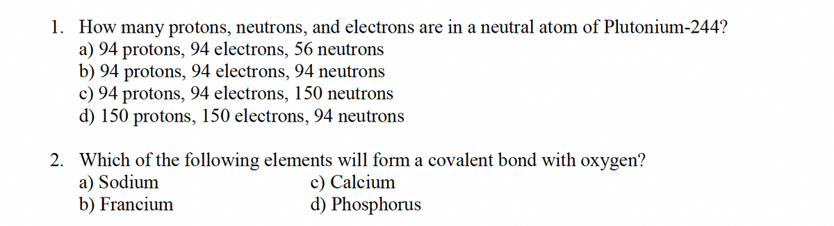 1. How many protons, neutrons, and electrons are in a neutral atom of Plutonium-244?
a) 94 protons, 94 electrons, 56 neutrons
b) 94 protons, 94 electrons, 94 neutrons
c) 94 protons, 94 electrons, 150 neutrons
d) 150 protons, 150 electrons, 94 neutrons
2. Which of the following elements will form a covalent bond with oxygen?
a) Sodium
b) Francium
c) Calcium
d) Phosphorus