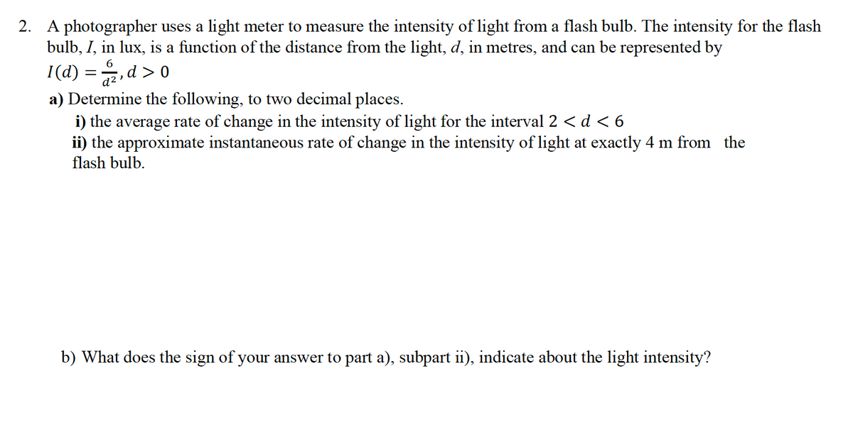 2. A photographer uses a light meter to measure the intensity of light from a flash bulb. The intensity for the flash
bulb, I, in lux, is a function of the distance from the light, d, in metres, and can be represented by
6
I(d) = , d > 0
d²
a) Determine the following, to two decimal places.
i) the average rate of change in the intensity of light for the interval 2 < d < 6
ii) the approximate instantaneous rate of change in the intensity of light at exactly 4 m from the
flash bulb.
b) What does the sign of your answer to part a), subpart ii), indicate about the light intensity?
