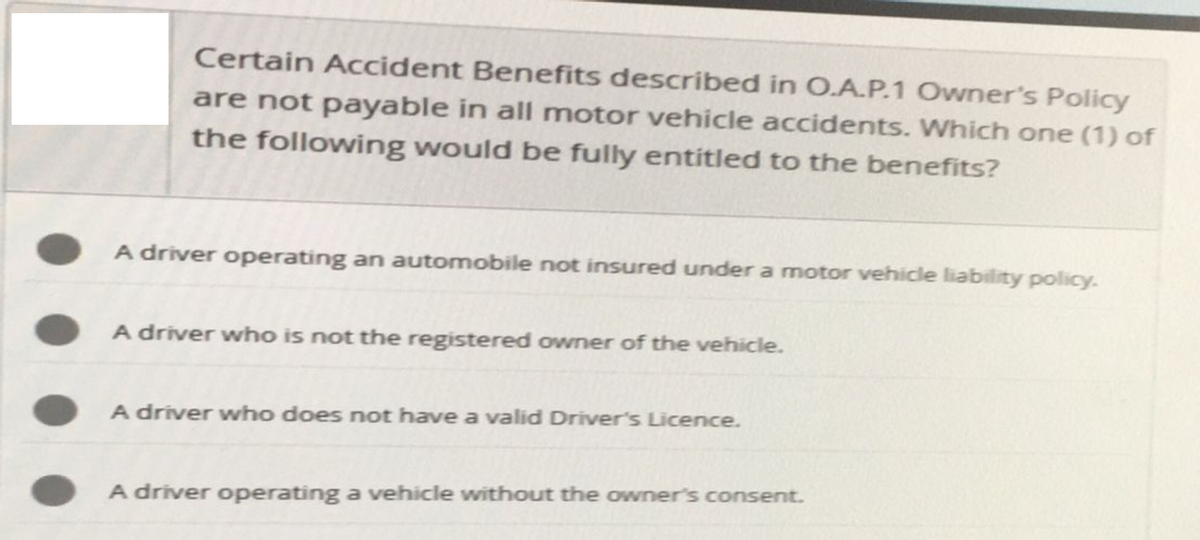 Certain Accident Benefits described in O.A.P.1 Owner's Policy
are not payable in all motor vehicle accidents. Which one (1) of
the following would be fully entitled to the benefits?
A driver operating an automobile not insured under a motor vehicle liability policy.
A driver who is not the registered owner of the vehicle.
A driver who does not have a valid Driver's Licence.
A driver operating a vehicle without the owner's consent.