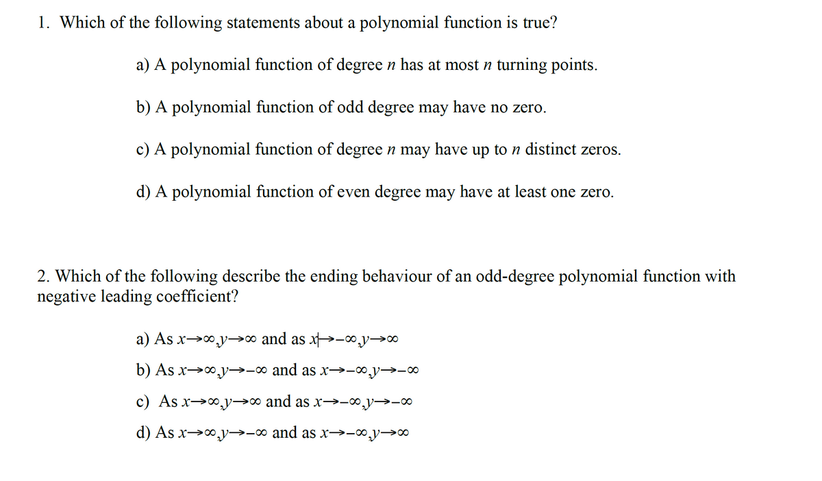 1. Which of the following statements about a polynomial function is true?
a) A polynomial function of degree n has at most n turning points.
b) A polynomial function of odd degree may have no zero.
c) A polynomial function of degree n may have up to n distinct zeros.
d) A polynomial function of even degree may have at least one zero.
2. Which of the following describe the ending behaviour of an odd-degree polynomial function with
negative leading coefficient?
a) As x→0,y→∞ and as x→-∞y→∞
b) As x→0,y→-∞ and as x→-∞y→-∞
c) As x→0,y→∞ and as x→-∞,y→-∞
d) As x→o,y→-∞ and as x→-∞y→∞
