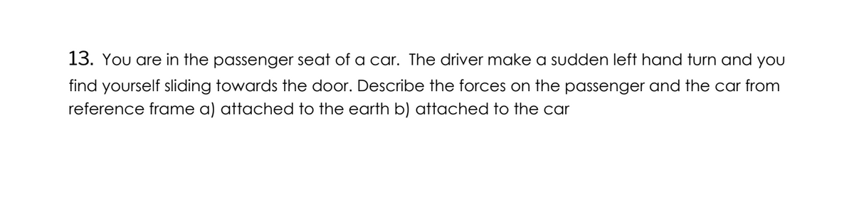 13. You are in the passenger seat of a car. The driver make a sudden left hand turn and you
find yourself sliding towards the door. Describe the forces on the passenger and the car from
reference frame a) attached to the earth b) attached to the car