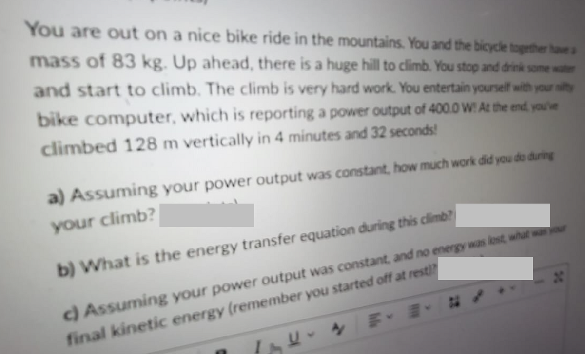 You are out on a nice bike ride in the mountains. You and the bicycle together have a
mass of 83 kg. Up ahead, there is a huge hill to climb. You stop and drink some water
and start to climb. The climb is very hard work. You entertain yourself with your nifty
bike computer, which is reporting a power output of 400.0 W! At the end, you've
climbed 128 m vertically in 4 minutes and 32 seconds!
a) Assuming your power output was constant, how much work did you do during
your climb?
b) What is the energy transfer equation during this climb?
c) Assuming your power output was constant, and no energy was lost, what was your
final kinetic energy (remember you started off at rest?