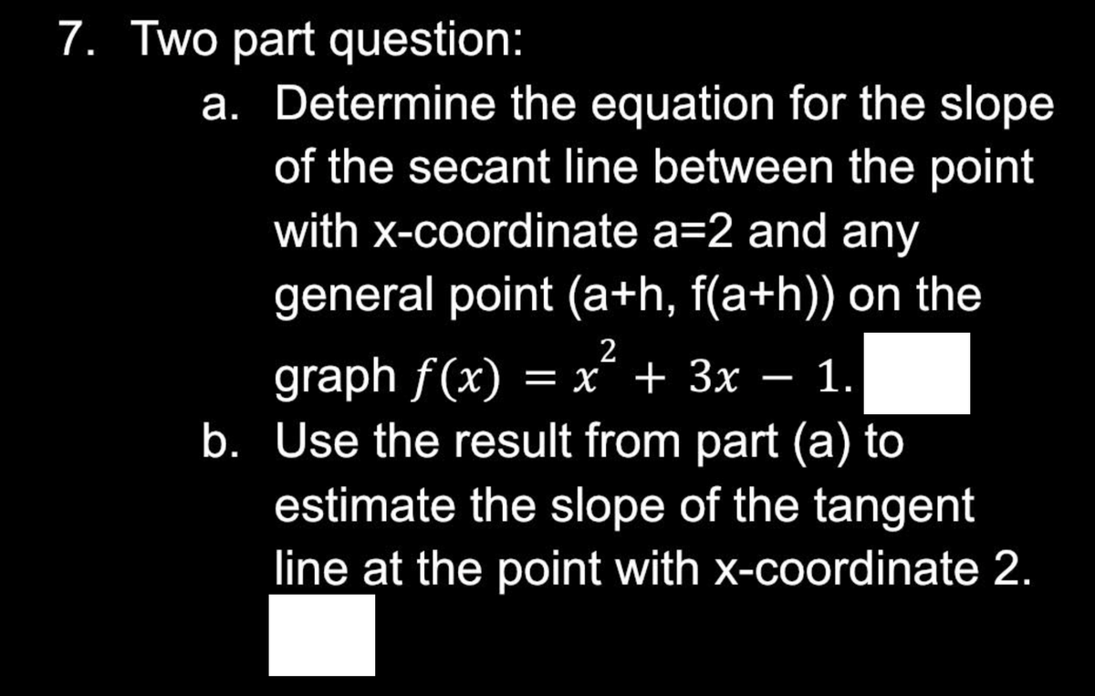 7. Two part question:
a. Determine the equation for the slope
of the secant line between the point
with x-coordinate a=2 and any
general point (a+h, f(a+h)) on the
2
graph f(x) = x + 3x - 1.
b. Use the result from part (a) to
estimate the slope of the tangent
line at the point with x-coordinate 2.