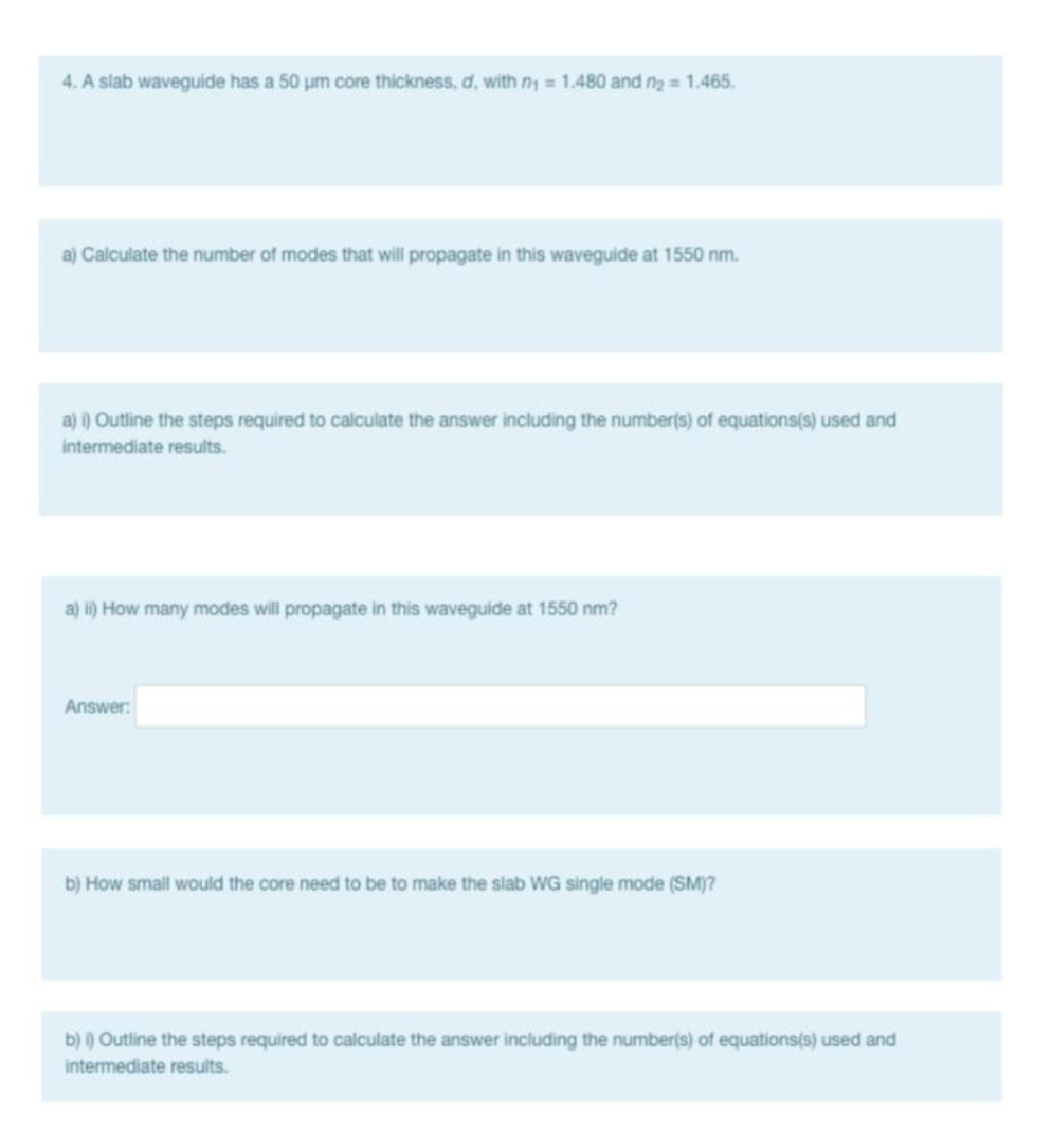 4. A slab waveguide has a 50 um core thickness, d, with ny = 1.480 and n2 = 1.465.
a) Calculate the number af modes that will propagate in this waveguide at 1550 nm.
a) ) Outline the steps required to calculate the answer including the number(s) of equations(s) used and
intermediate results.
a) i) How many modes will propagate in this waveguide at 1550 nm?
Answer:
b) How small would the core need to be to make the slab WG single mode (SM)?
b) ) Outline the steps required to calculate the answer including the number(s) of equations(s) used and
intermediate results.
