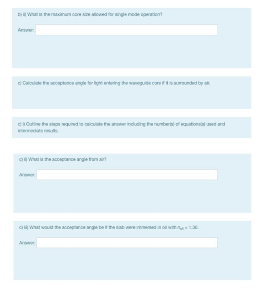 b) i) What is the maximum core size allowed for single mode operation?
Answer:
c) Calculate the acceptance angle for light entering the waveguide core if it is surrounded by air.
c) ) Outline the steps required to calculate the answer including the number(s) of equations(s) used and
intermediate results.
c) i) What is the acceptance angle from air?
Answer:
c) i) What would the acceptance angle be if the slab were immersed in oil with noa = 1.30.
Answer:

