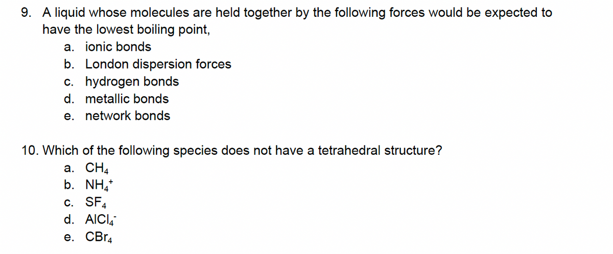 9. A liquid whose molecules are held together by the following forces would be expected to
have the lowest boiling point,
a. ionic bonds
b. London dispersion forces
c. hydrogen bonds
d. metallic bonds
e. network bonds
10. Which of the following species does not have a tetrahedral structure?
a. CH4
b. NH4+
c. SF
d. AICI
e. CBr