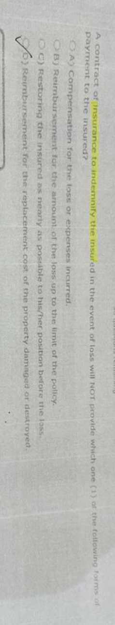 A contract of insurance to indemnify the insured in the event of loss will NOT provide which one (1) of the following forms of
payment to the insured?
OA) Compensation for the loss or expenses incurred.
B) Reimbursement for the armount of the loss up to the limit of the policy.
ⒸC) Restoring the insured as nearly as possible to his/her position before
o Reimbursement for the replacement cost of the property
or destroyed.
the loss.
damaged