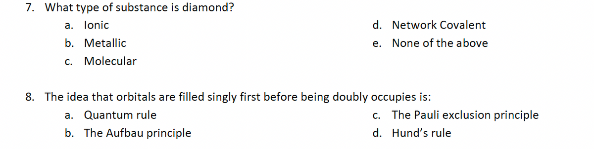 7. What type of substance is diamond?
a. lonic
b. Metallic
C. Molecular
d. Network Covalent
None of the above
a. Quantum rule
b. The Aufbau principle
e.
8. The idea that orbitals are filled singly first before being doubly occupies is:
The Pauli exclusion principle
C.
d. Hund's rule