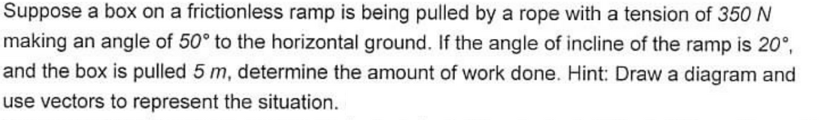 Suppose a box on a frictionless ramp is being pulled by a rope with a tension of 350 N
making an angle of 50° to the horizontal ground. If the angle of incline of the ramp is 20°,
and the box is pulled 5 m, determine the amount of work done. Hint: Draw a diagram and
use vectors to represent the situation.
