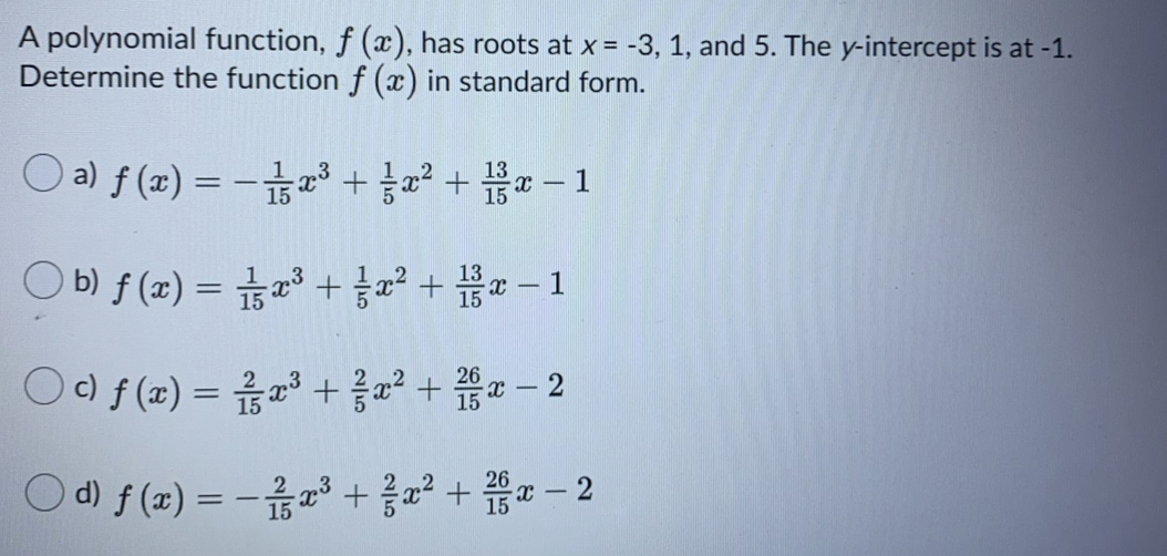 A polynomial function, f (x), has roots at x = -3, 1, and 5. The y-intercept is at -1.
Determine the function f (x) in standard form.
Oa) f (z) %3D -z3 + 22 + 끓2-1
O b)f (z) 3D 23 + 22 + 끓2-1
O0f (z) =D 옮23 + 음22 + 2-2
15
Od) f(z) %3D -곱 23 + 응교2 + 202-2
