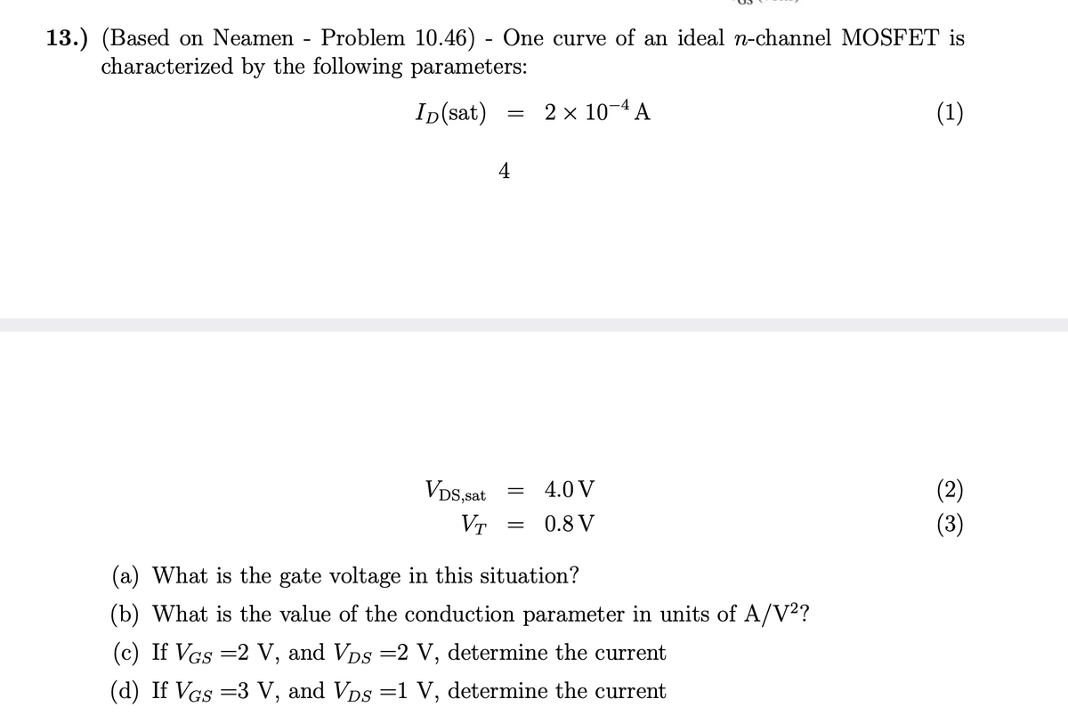 13.) (Based on Neamen - Problem 10.46) - One curve of an ideal n-channel MOSFET is
characterized by the following parameters:
ID(sat)
(1)
VDS,sat
VT
=
4
=
=
2 × 10-4 A
4.0 V
0.8 V
(a) What is the gate voltage in this situation?
(b) What is the value of the conduction parameter in units of A/V²?
(c) If VGs =2 V, and VDs =2 V, determine the current
(d) If VGs =3 V, and VDs =1 V, determine the current
(2)
(3)