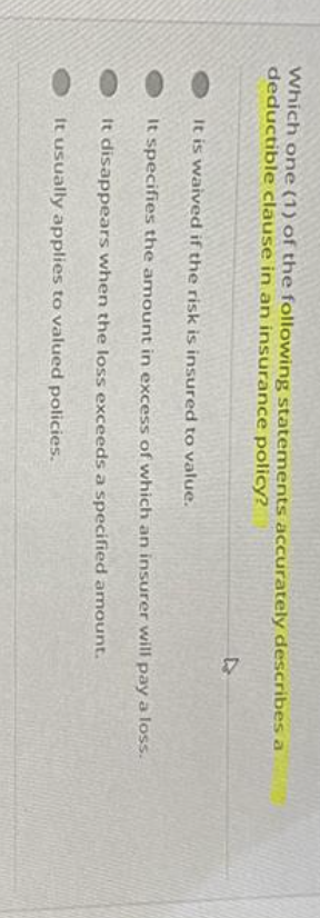 Which one (1) of the following statements accurately describes a
deductible clause in an insurance policy?
It is waived if the risk is insured to value.
It specifies the amount in excess of which an insurer will pay a loss.
It disappears when the loss exceeds a specified amount.
It usually applies to valued policies.