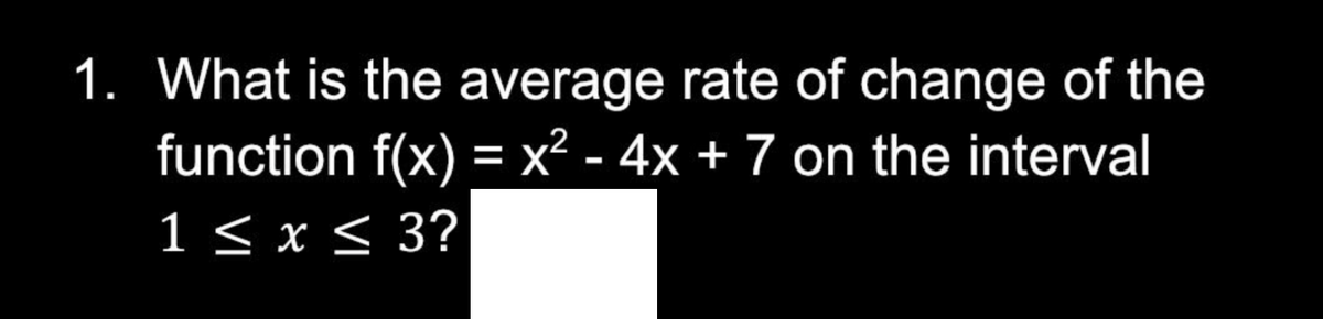 1. What is the average rate of change of the
function f(x) = x² - 4x + 7 on the interval
1 ≤ x ≤ 3?