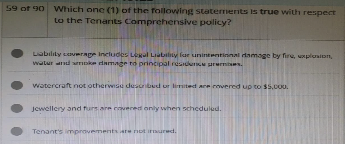 59 of 90 Which one (1) of the following statements is true with respect
to the Tenants Comprehensive policy?
Liability coverage includes Legal Liability for unintentional damage by fire, explosion,
water and smoke damage to principal residence premises.
Watercraft not otherwise described or limited are covered up to $5,000.
Jewellery and furs are covered only when scheduled.
Tenant's improvements are not insured.