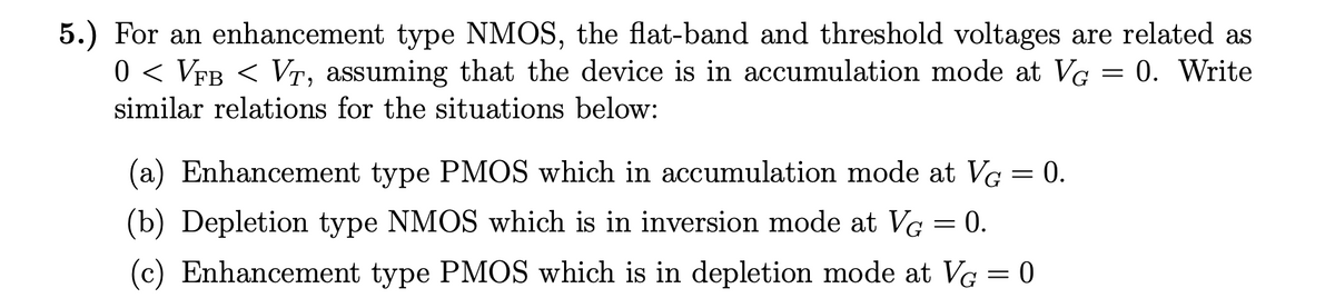 5.) For an enhancement type NMOS, the flat-band and threshold voltages are related as
0 < VfB < VT, assuming that the device is in accumulation mode at VG = 0. Write
similar relations for the situations below:
(a) Enhancement type PMOS which in accumulation mode at VG = 0.
(b) Depletion type NMOS which is in inversion mode at Ve = 0.
(c) Enhancement type PMOS which is in depletion mode at VG = 0