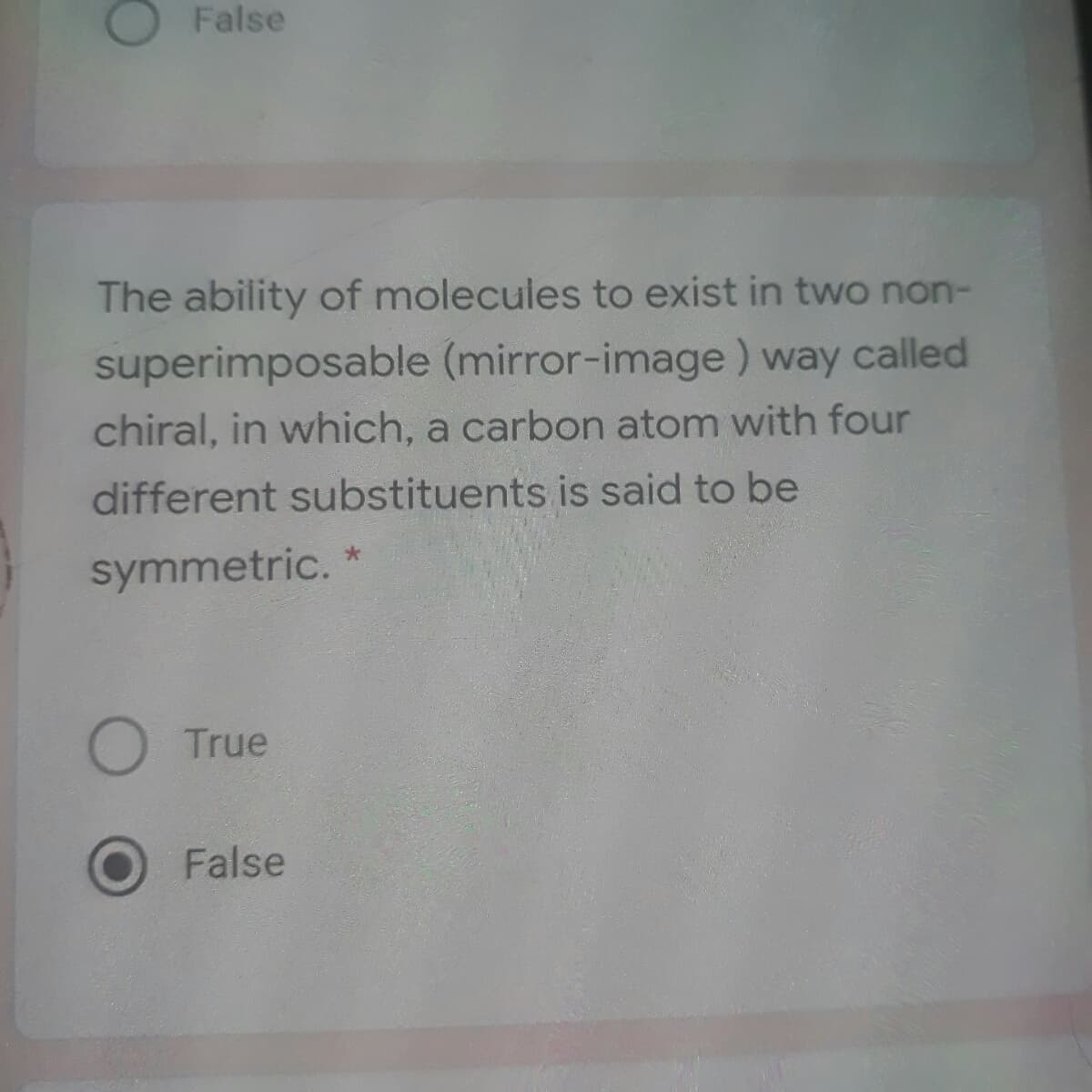 False
The ability of molecules to exist in two non-
superimposable (mirror-image) way called
chiral, in which, a carbon atom with four
different substituents is said to be
symmetric.
True
False
